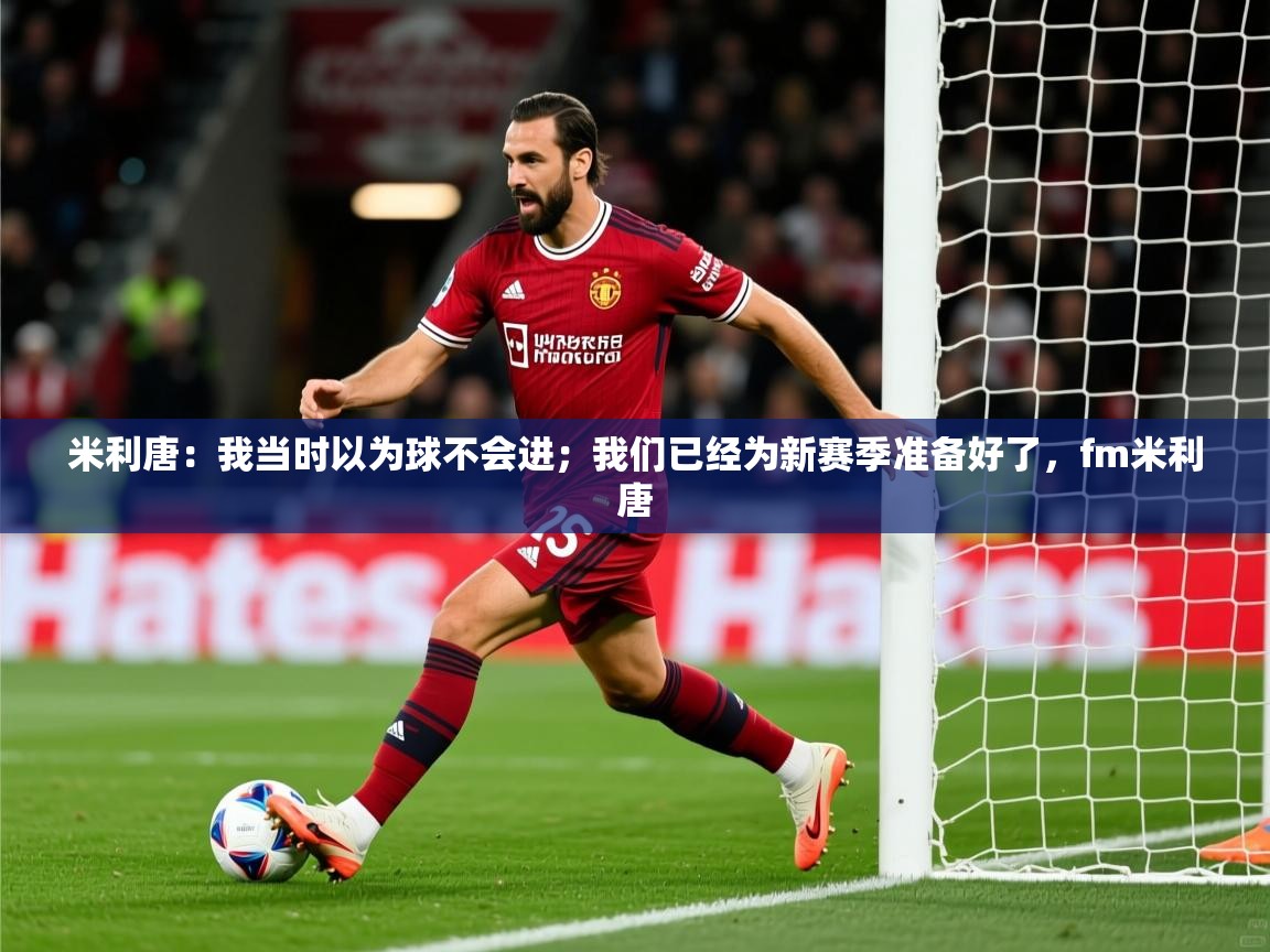 2025爱游戏真人体育娱乐米利唐：我当时以为球不会进；我们已经为新赛季准备好了，fm米利唐